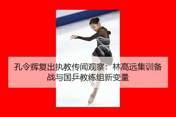 孔令辉复出执教传闻观察：林高远集训备战与国乒教练组新变量